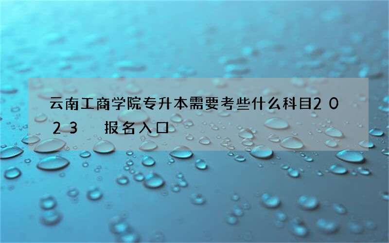 云南工商学院专升本需要考些什么科目2023 报名入口